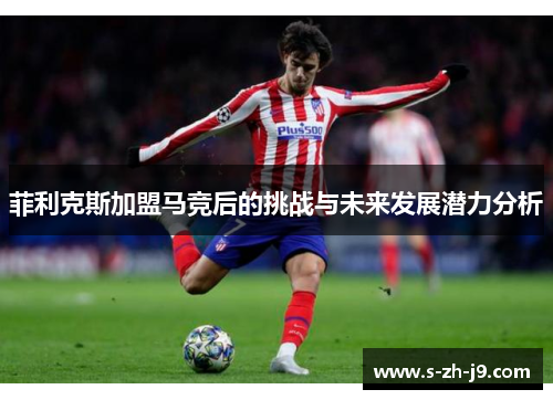 菲利克斯加盟马竞后的挑战与未来发展潜力分析 菲利克斯加盟马竞后的挑战与未来发展潜力分析