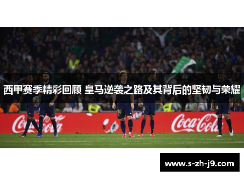 西甲赛季精彩回顾 皇马逆袭之路及其背后的坚韧与荣耀