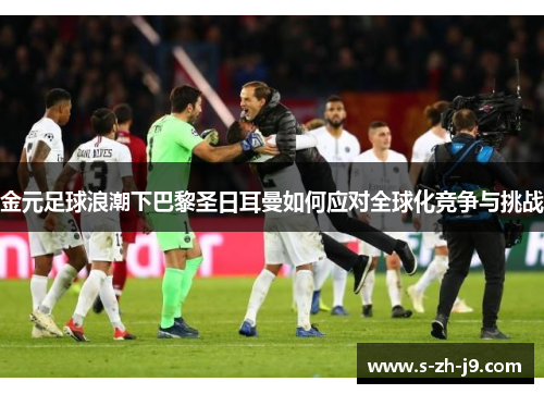 金元足球浪潮下巴黎圣日耳曼如何应对全球化竞争与挑战