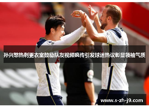 孙兴慜热刺更衣室鼓励队友视频疯传引发球迷热议彰显领袖气质