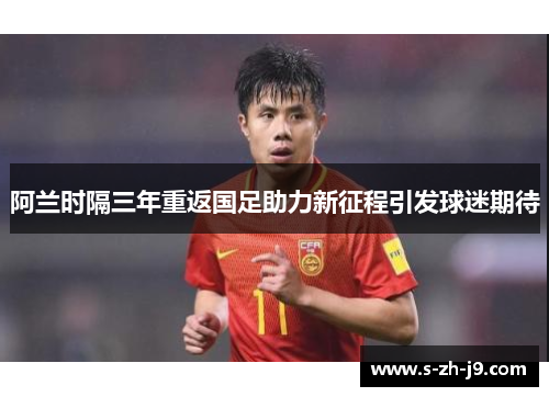 阿兰时隔三年重返国足助力新征程引发球迷期待 阿兰时隔三年重返国足助力新征程引发球迷期待